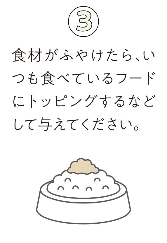③食材がふやけたら、いつも食べているフードにトッピングするなどして与えてください。
